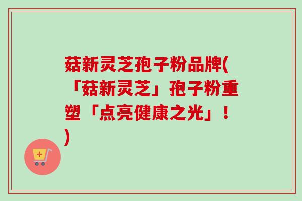菇新灵芝孢子粉品牌(「菇新灵芝」孢子粉重塑「点亮健康之光」！)