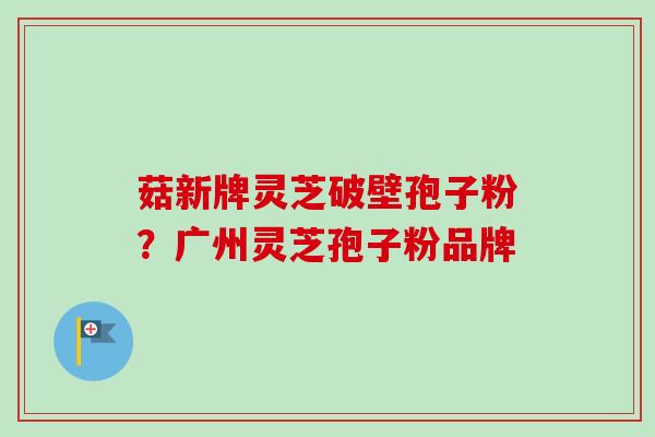 菇新牌灵芝破壁孢子粉？广州灵芝孢子粉品牌