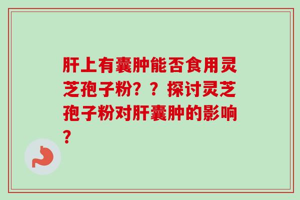 肝上有囊肿能否食用灵芝孢子粉？？探讨灵芝孢子粉对肝囊肿的影响？