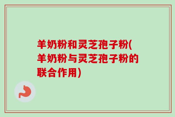 羊奶粉和灵芝孢子粉(羊奶粉与灵芝孢子粉的联合作用)