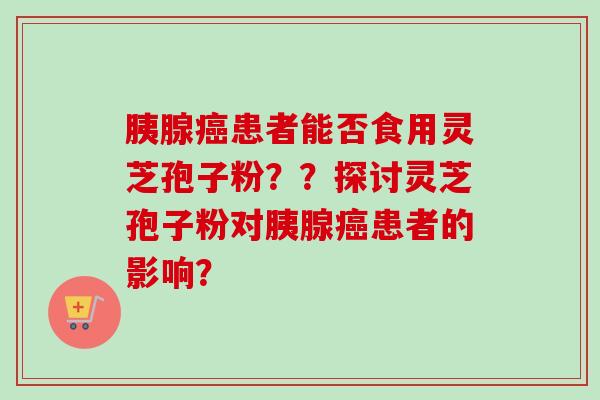 胰腺癌患者能否食用灵芝孢子粉？？探讨灵芝孢子粉对胰腺癌患者的影响？