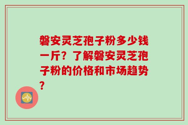 磐安灵芝孢子粉多少钱一斤？了解磐安灵芝孢子粉的价格和市场趋势？