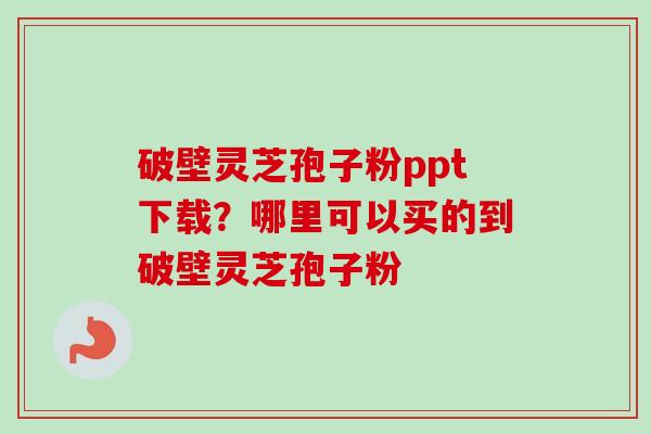 破壁灵芝孢子粉ppt下载？哪里可以买的到破壁灵芝孢子粉