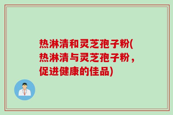 热淋清和灵芝孢子粉(热淋清与灵芝孢子粉，促进健康的佳品)