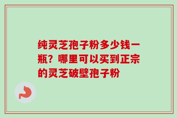 纯灵芝孢子粉多少钱一瓶？哪里可以买到正宗的灵芝破壁孢子粉