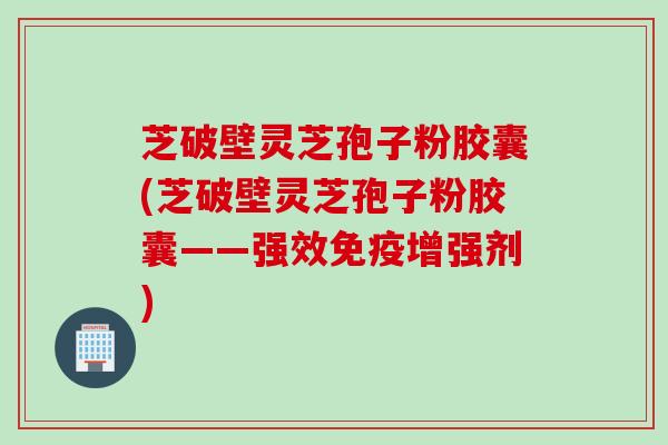 芝破壁灵芝孢子粉胶囊(芝破壁灵芝孢子粉胶囊——强效免疫增强剂)