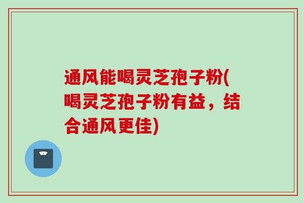 通风能喝灵芝孢子粉(喝灵芝孢子粉有益，结合通风更佳)