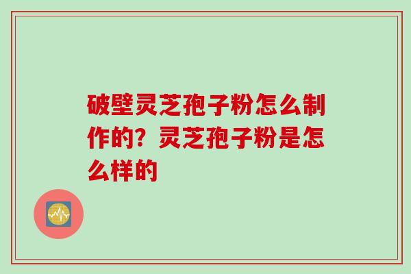 破壁灵芝孢子粉怎么制作的？灵芝孢子粉是怎么样的