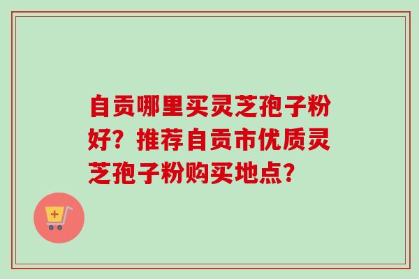 自贡哪里买灵芝孢子粉好？推荐自贡市优质灵芝孢子粉购买地点？