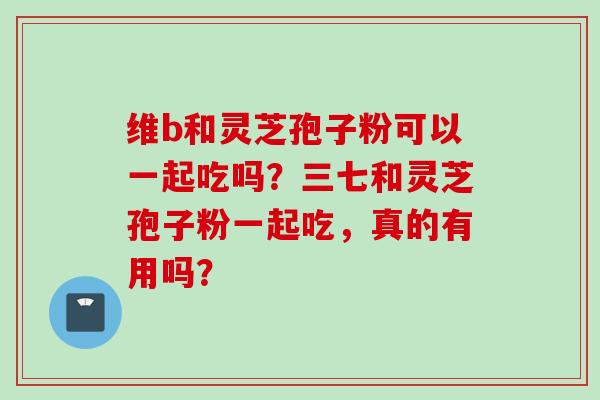 维b和灵芝孢子粉可以一起吃吗？三七和灵芝孢子粉一起吃，真的有用吗？