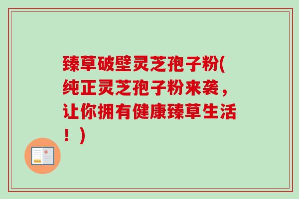 臻草破壁灵芝孢子粉(纯正灵芝孢子粉来袭，让你拥有健康臻草生活！)