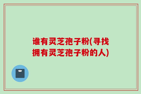 谁有灵芝孢子粉(寻找拥有灵芝孢子粉的人) 谁有灵芝孢子粉(寻找拥有灵芝孢子粉的人)