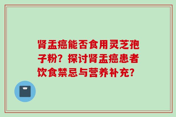 肾盂癌能否食用灵芝孢子粉？探讨肾盂癌患者饮食禁忌与营养补充？
