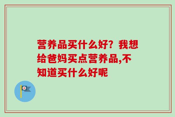 营养品买什么好？我想给爸妈买点营养品,不知道买什么好呢