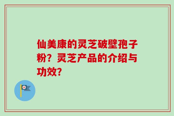 仙美康的灵芝破壁孢子粉？灵芝产品的介绍与功效？