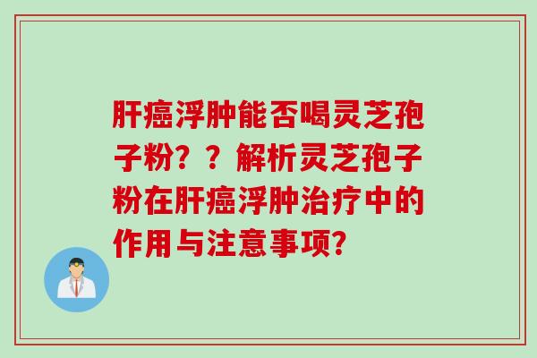 肝癌浮肿能否喝灵芝孢子粉？？解析灵芝孢子粉在肝癌浮肿治疗中的作用与注意事项？