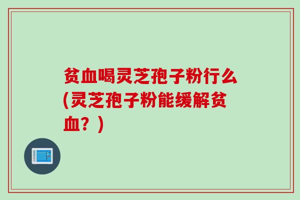 贫血喝灵芝孢子粉行么(灵芝孢子粉能缓解贫血？)