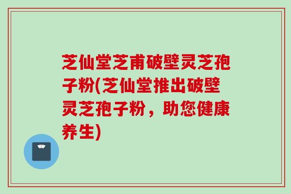芝仙堂芝甫破壁灵芝孢子粉(芝仙堂推出破壁灵芝孢子粉,助您健康养生) 芝仙堂芝甫破壁灵芝孢子粉(芝仙堂推出破壁灵芝孢子粉,助您健康养生)