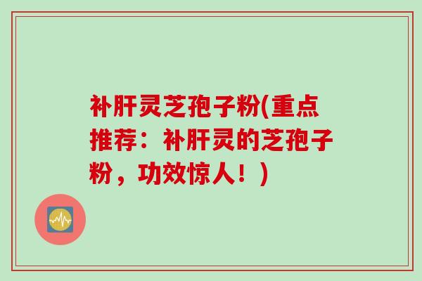补肝灵芝孢子粉(重点推荐：补肝灵的芝孢子粉，功效惊人！)