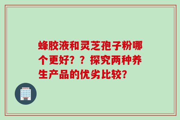 蜂胶液和灵芝孢子粉哪个更好？？探究两种养生产品的优劣比较？
