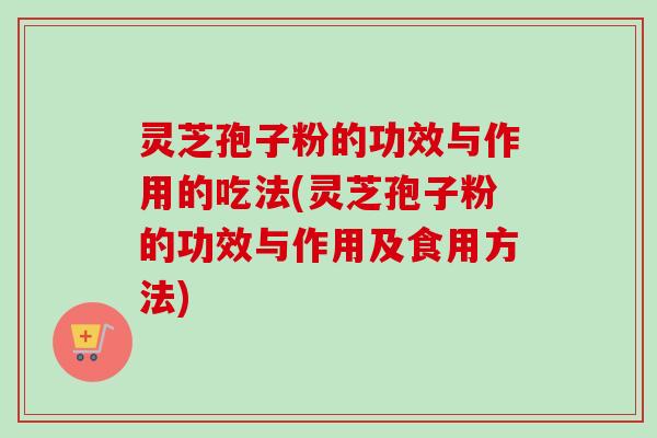 灵芝孢子粉的功效与作用的吃法(灵芝孢子粉的功效与作用及食用方法)