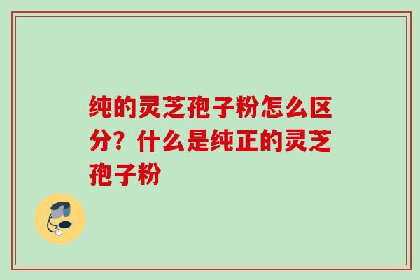 纯的灵芝孢子粉怎么区分？什么是纯正的灵芝孢子粉
