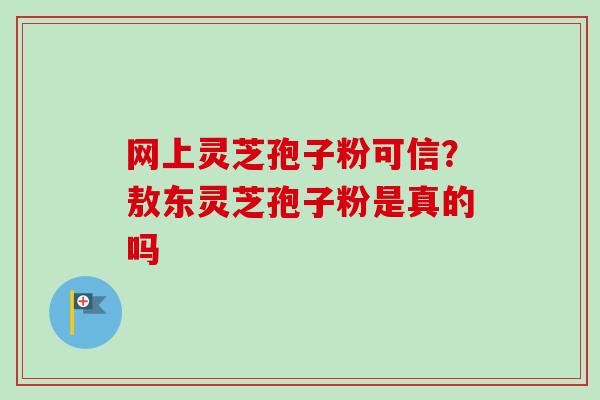 网上灵芝孢子粉可信？敖东灵芝孢子粉是真的吗