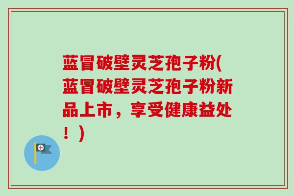 蓝冒破壁灵芝孢子粉(蓝冒破壁灵芝孢子粉新品上市，享受健康益处！)