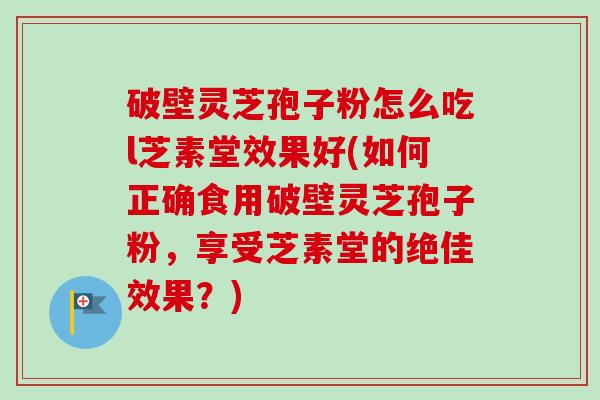 破壁灵芝孢子粉怎么吃l芝素堂效果好(如何正确食用破壁灵芝孢子粉，享受芝素堂的绝佳效果？)