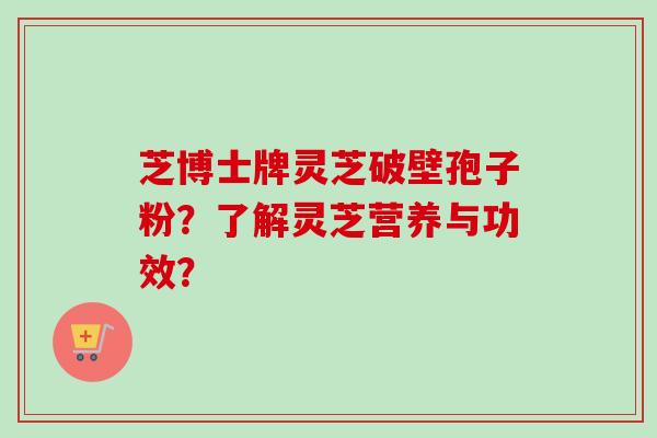 芝博士牌灵芝破壁孢子粉？了解灵芝营养与功效？