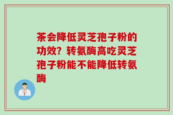 茶会降低灵芝孢子粉的功效？转氨酶高吃灵芝孢子粉能不能降低转氨酶