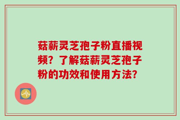 菇薪灵芝孢子粉直播视频？了解菇薪灵芝孢子粉的功效和使用方法？