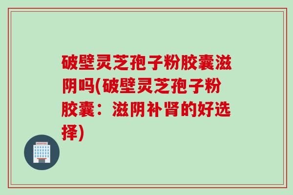破壁灵芝孢子粉胶囊滋阴吗(破壁灵芝孢子粉胶囊：滋阴补肾的好选择)