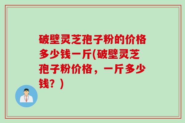 破壁灵芝孢子粉的价格多少钱一斤(破壁灵芝孢子粉价格，一斤多少钱？)