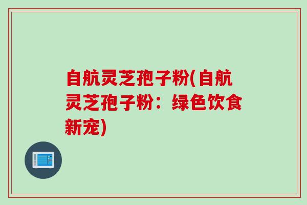 自航灵芝孢子粉(自航灵芝孢子粉：绿色饮食新宠)