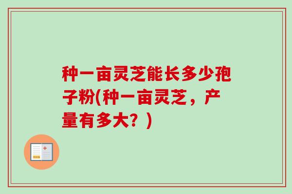 种一亩灵芝能长多少孢子粉(种一亩灵芝，产量有多大？)