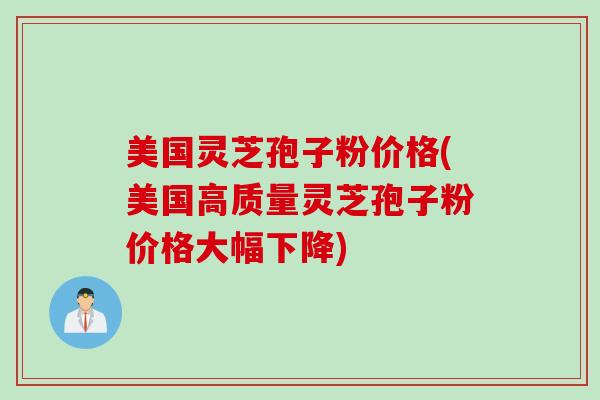 美国灵芝孢子粉价格(美国高质量灵芝孢子粉价格大幅下降)