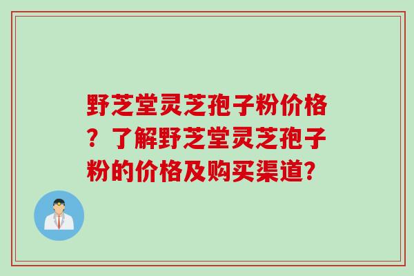野芝堂灵芝孢子粉价格？了解野芝堂灵芝孢子粉的价格及购买渠道？