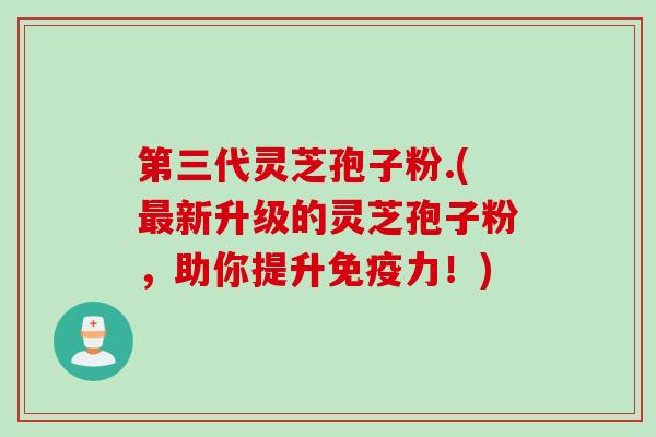 第三代灵芝孢子粉.(新升级的灵芝孢子粉，助你提升免疫力！)