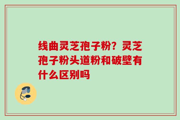 线曲灵芝孢子粉？灵芝孢子粉头道粉和破壁有什么区别吗