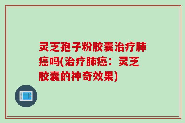 灵芝孢子粉胶囊治疗肺癌吗(治疗肺癌：灵芝胶囊的神奇效果)