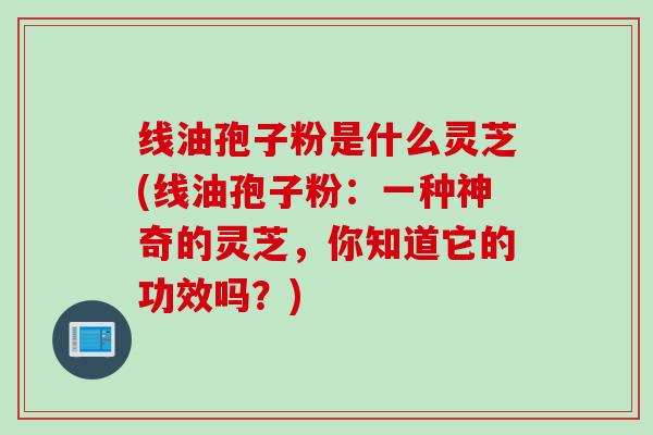 线油孢子粉是什么灵芝(线油孢子粉：一种神奇的灵芝，你知道它的功效吗？)
