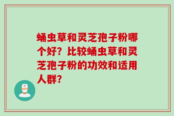 蛹虫草和灵芝孢子粉哪个好？比较蛹虫草和灵芝孢子粉的功效和适用人群？