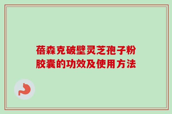 蓓森克破壁灵芝孢子粉胶囊的功效及使用方法 蓓森克破壁灵芝孢子粉胶囊的功效及使用方法