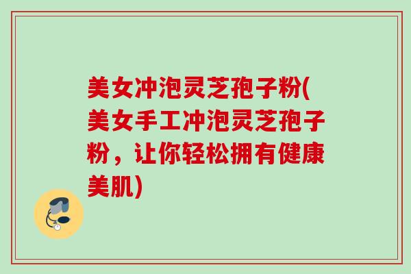 美女冲泡灵芝孢子粉(美女手工冲泡灵芝孢子粉，让你轻松拥有健康美肌)