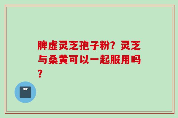 脾虚灵芝孢子粉？灵芝与桑黄可以一起服用吗？