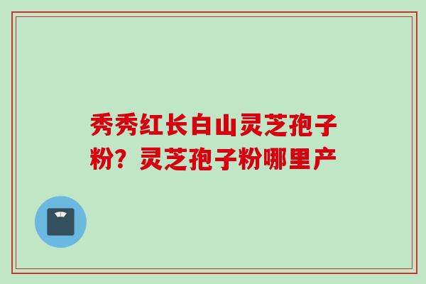秀秀红长白山灵芝孢子粉？灵芝孢子粉哪里产