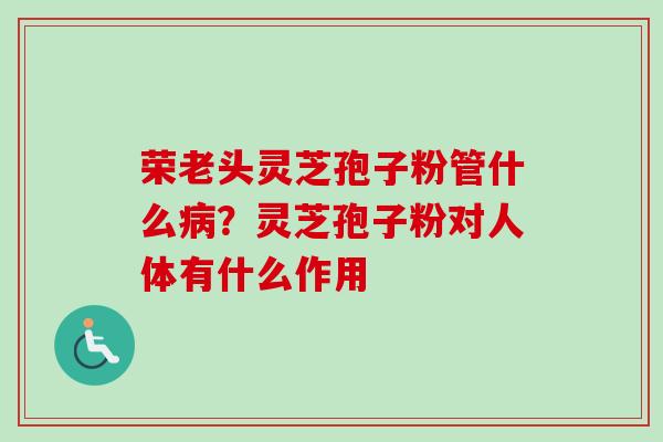 荣老头灵芝孢子粉管什么病？灵芝孢子粉对人体有什么作用
