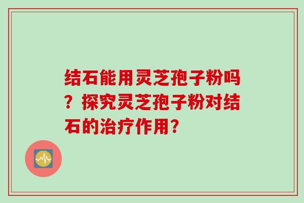 结石能用灵芝孢子粉吗？探究灵芝孢子粉对结石的治疗作用？