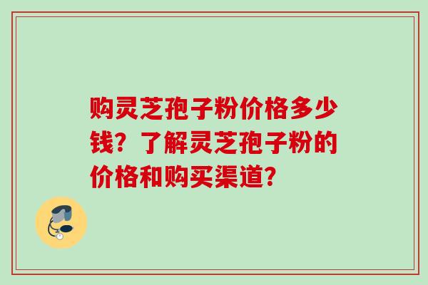 购灵芝孢子粉价格多少钱？了解灵芝孢子粉的价格和购买渠道？